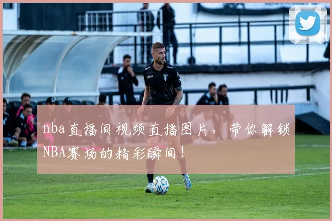 nba直播间视频直播图片，带你解锁NBA赛场的精彩瞬间！