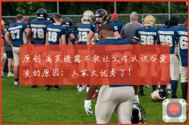 原创 高芙透露不敢让父母认识谷爱凌的原因：人家太优秀了！