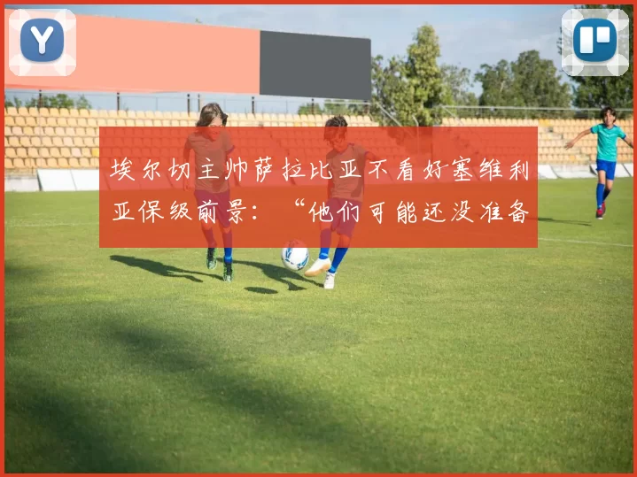 埃尔切主帅萨拉比亚不看好塞维利亚保级前景：“他们可能还没准备好”