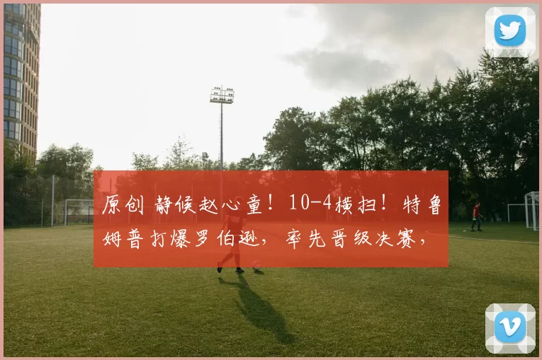 原创 静候赵心童！10-4横扫！特鲁姆普打爆罗伯逊，率先晋级决赛，两大准神有望会师