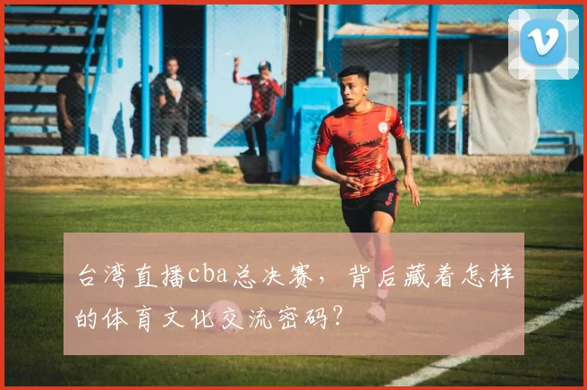 台湾直播cba总决赛，背后藏着怎样的体育文化交流密码？