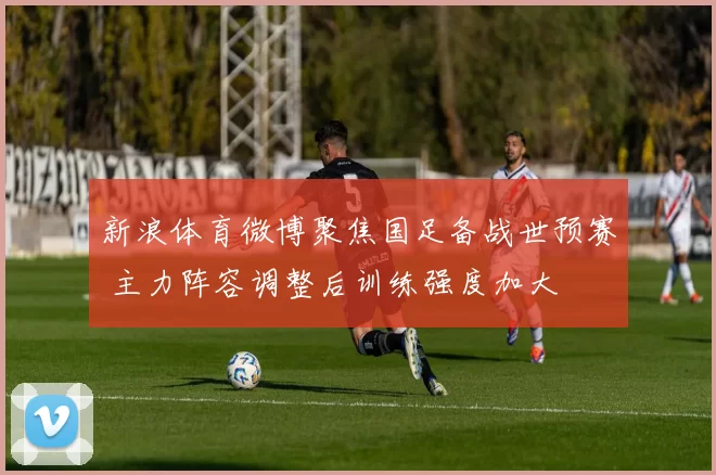 新浪体育微博聚焦国足备战世预赛 主力阵容调整后训练强度加大