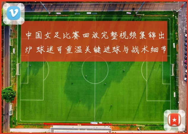 中国女足比赛回放完整视频集锦出炉 球迷可重温关键进球与战术细节