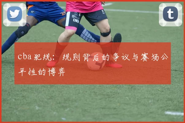 cba犯规：规则背后的争议与赛场公平性的博弈