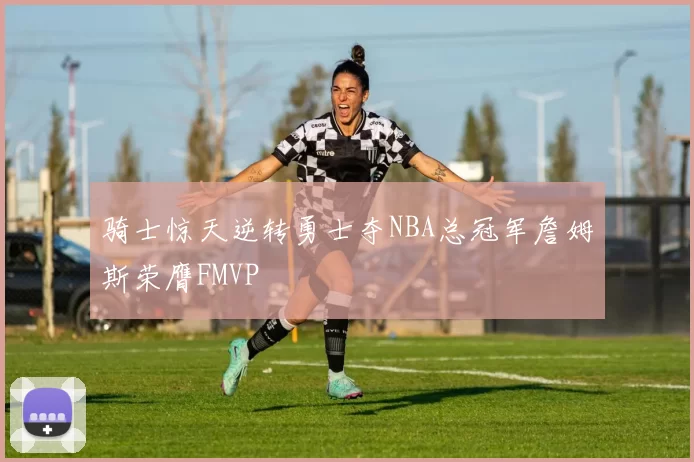 骑士惊天逆转勇士夺NBA总冠军詹姆斯荣膺FMVP