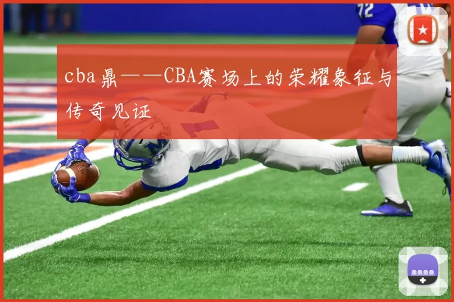 cba鼎——CBA赛场上的荣耀象征与传奇见证