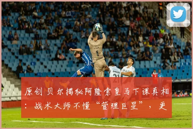 原创 贝尔揭秘阿隆索皇马下课真相：战术大师不懂“管理巨星”，更衣室才是致命短板