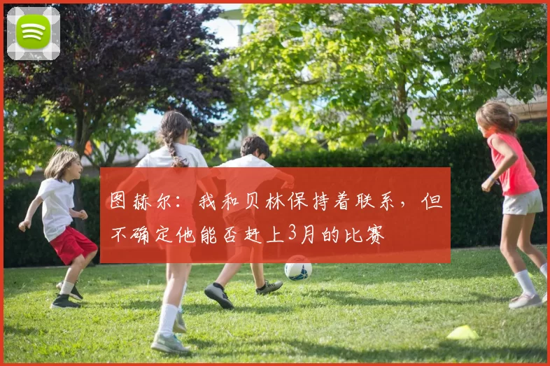 图赫尔：我和贝林保持着联系，但不确定他能否赶上3月的比赛