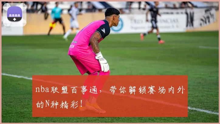 nba联盟百事通，带你解锁赛场内外的N种精彩！