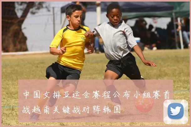 中国女排亚运会赛程公布小组赛首战越南关键战对阵韩国