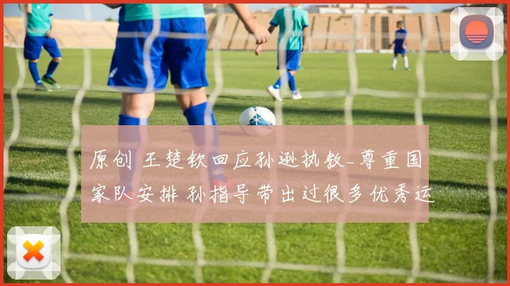 原创 王楚钦回应孙逊执教_尊重国家队安排 孙指导带出过很多优秀运动员