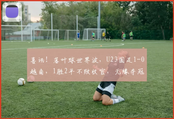 喜讯！落叶球世界波，U23国足1-0越南，1胜2平不败收官，无缘夺冠