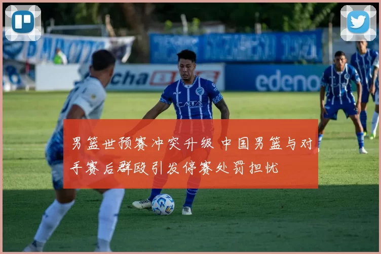 男篮世预赛冲突升级 中国男篮与对手赛后群殴引发停赛处罚担忧